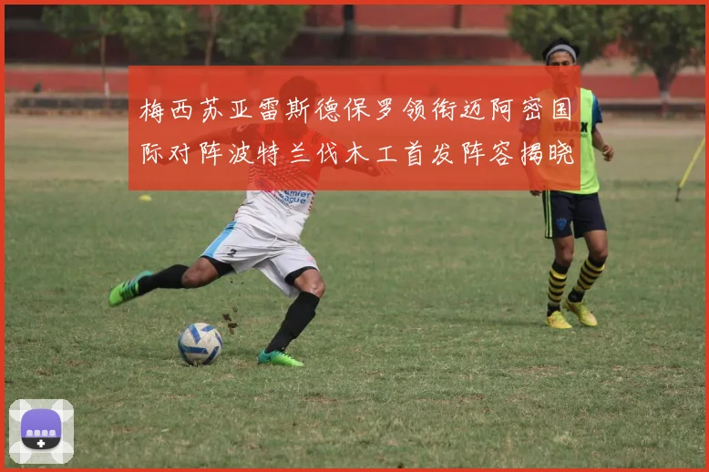 梅西苏亚雷斯德保罗领衔迈阿密国际对阵波特兰伐木工首发阵容揭晓