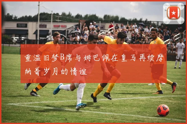 重温旧梦B席与姆巴佩在皇马再续摩纳哥岁月的情谊
