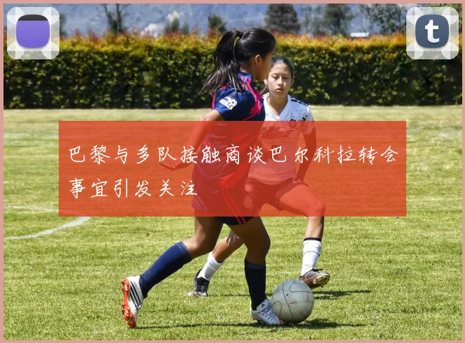 巴黎与多队接触商谈巴尔科拉转会事宜引发关注