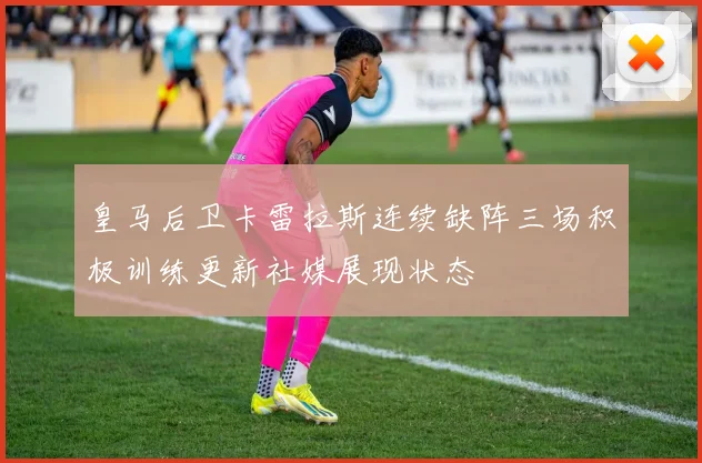 皇马后卫卡雷拉斯连续缺阵三场积极训练更新社媒展现状态