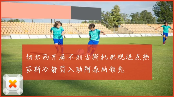 切尔西开局不利古斯托犯规送点热苏斯冷静罚入助阿森纳领先