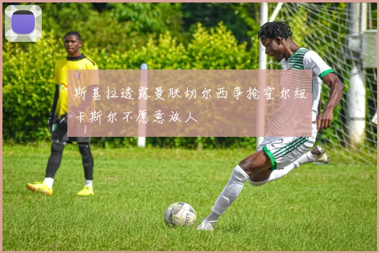 斯基拉透露曼联切尔西争抢霍尔纽卡斯尔不愿意放人