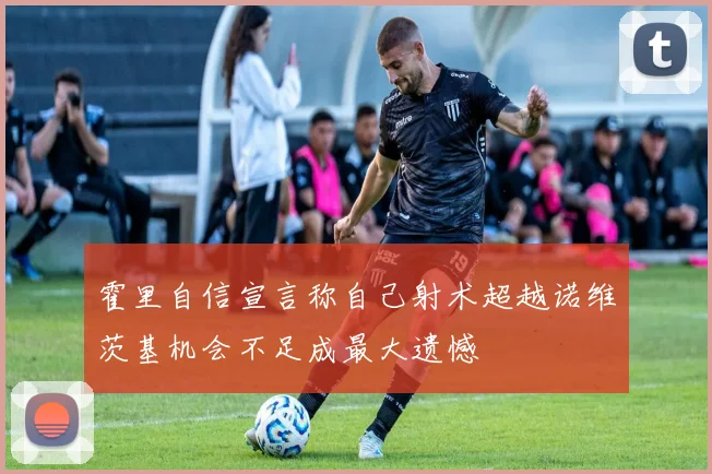 霍里自信宣言称自己射术超越诺维茨基机会不足成最大遗憾