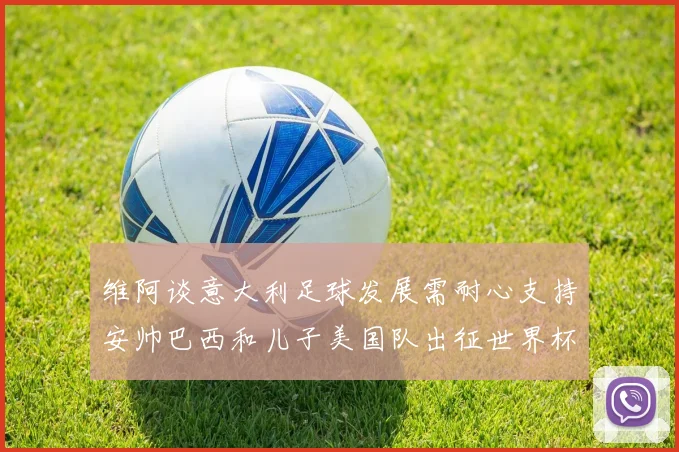 维阿谈意大利足球发展需耐心支持安帅巴西和儿子美国队出征世界杯