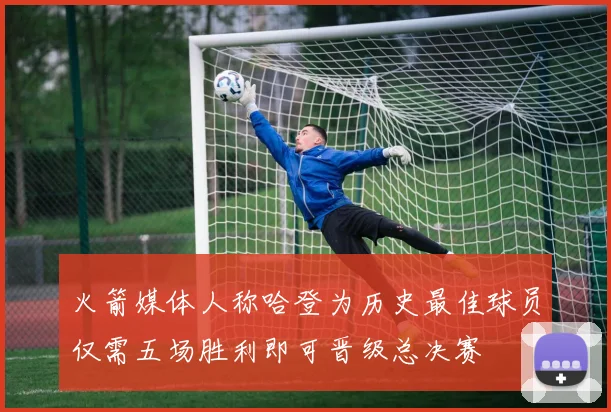 火箭媒体人称哈登为历史最佳球员仅需五场胜利即可晋级总决赛