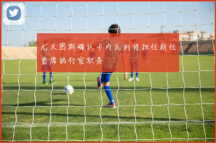 尤文图斯确认卡内瓦利将担任新任首席执行官职务