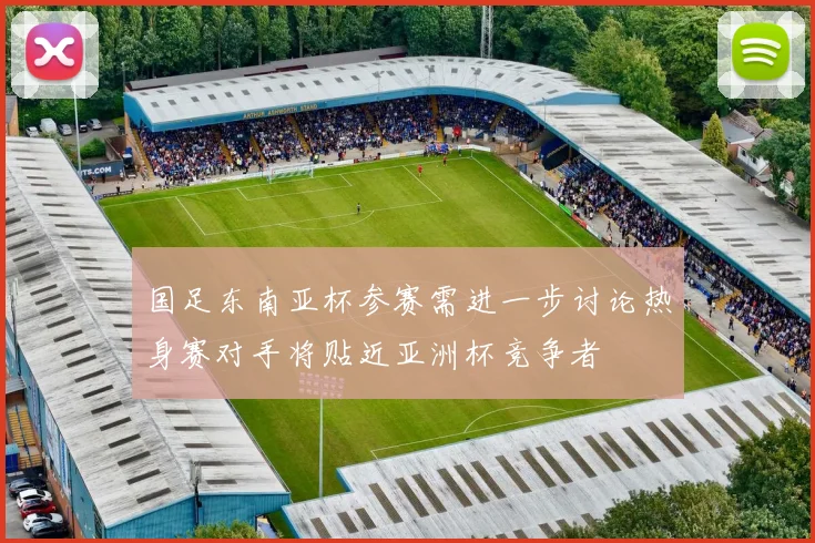 国足东南亚杯参赛需进一步讨论热身赛对手将贴近亚洲杯竞争者