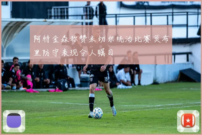阿特金森称赞米切尔统治比赛莫布里防守表现令人瞩目