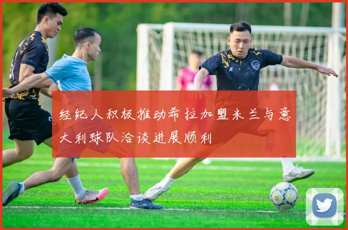 经纪人积极推动希拉加盟米兰与意大利球队洽谈进展顺利