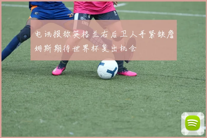 电讯报称英格兰右后卫人手紧缺詹姆斯期待世界杯复出机会