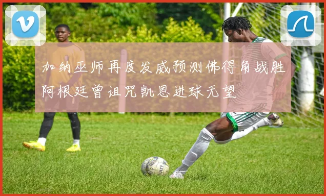加纳巫师再度发威预测佛得角战胜阿根廷曾诅咒凯恩进球无望