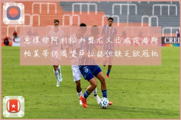 意媒称阿利松加盟尤文已成定局斯帕莱蒂仍渴望萨拉赫但缺乏欧冠机会