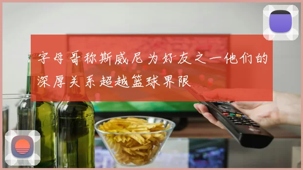 字母哥称斯威尼为好友之一他们的深厚关系超越篮球界限