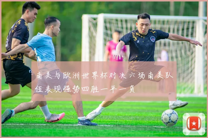 南美与欧洲世界杯对决六场南美队伍表现强势四胜一平一负
