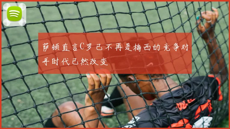 萨顿直言C罗已不再是梅西的竞争对手时代已然改变