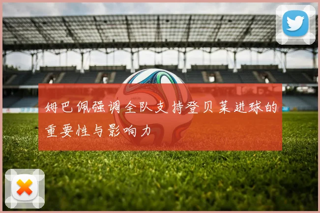 姆巴佩强调全队支持登贝莱进球的重要性与影响力